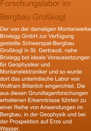 Forschungslabor im Bergbau Gro�kogl Der von der damaligen Montanwerke Brixlegg GmbH zur Verf�gung gestellte Schwerspat-Bergbau Gro�kogl in St. Gertraudi, nahe Brixlegg bot ideale Voraussetzungen f�r Geophysiker und Montanelektroniker und so wurde dort das unterirdische Labor von Wolfram Bitterlich eingerichtet. Die aus diesen Grundlagenforschungen erhaltenen Erkenntnisse f�hrten zu einer Reihe von Anwendungen im Bergbau, in der Geophysik und bei der Prospektion auf Erze und Wasser.